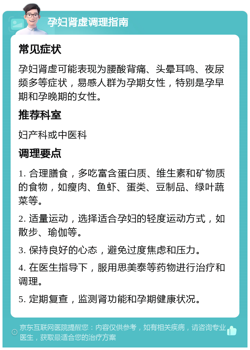 孕妇肾虚调理指南 常见症状 孕妇肾虚可能表现为腰酸背痛、头晕耳鸣、夜尿频多等症状，易感人群为孕期女性，特别是孕早期和孕晚期的女性。 推荐科室 妇产科或中医科 调理要点 1. 合理膳食，多吃富含蛋白质、维生素和矿物质的食物，如瘦肉、鱼虾、蛋类、豆制品、绿叶蔬菜等。 2. 适量运动，选择适合孕妇的轻度运动方式，如散步、瑜伽等。 3. 保持良好的心态，避免过度焦虑和压力。 4. 在医生指导下，服用思美泰等药物进行治疗和调理。 5. 定期复查，监测肾功能和孕期健康状况。