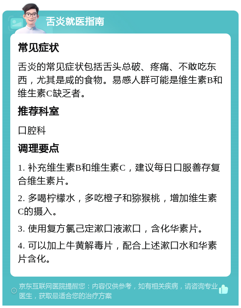 舌炎就医指南 常见症状 舌炎的常见症状包括舌头总破、疼痛、不敢吃东西，尤其是咸的食物。易感人群可能是维生素B和维生素C缺乏者。 推荐科室 口腔科 调理要点 1. 补充维生素B和维生素C，建议每日口服善存复合维生素片。 2. 多喝柠檬水，多吃橙子和猕猴桃，增加维生素C的摄入。 3. 使用复方氯己定漱口液漱口，含化华素片。 4. 可以加上牛黄解毒片，配合上述漱口水和华素片含化。