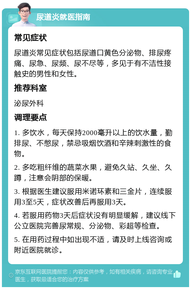 尿道炎就医指南 常见症状 尿道炎常见症状包括尿道口黄色分泌物、排尿疼痛、尿急、尿频、尿不尽等，多见于有不洁性接触史的男性和女性。 推荐科室 泌尿外科 调理要点 1. 多饮水，每天保持2000毫升以上的饮水量，勤排尿、不憋尿，禁忌吸烟饮酒和辛辣刺激性的食物。 2. 多吃粗纤维的蔬菜水果，避免久站、久坐、久蹲，注意会阴部的保暖。 3. 根据医生建议服用米诺环素和三金片，连续服用3至5天，症状改善后再服用3天。 4. 若服用药物3天后症状没有明显缓解，建议线下公立医院完善尿常规、分泌物、彩超等检查。 5. 在用药过程中如出现不适，请及时上线咨询或附近医院就诊。