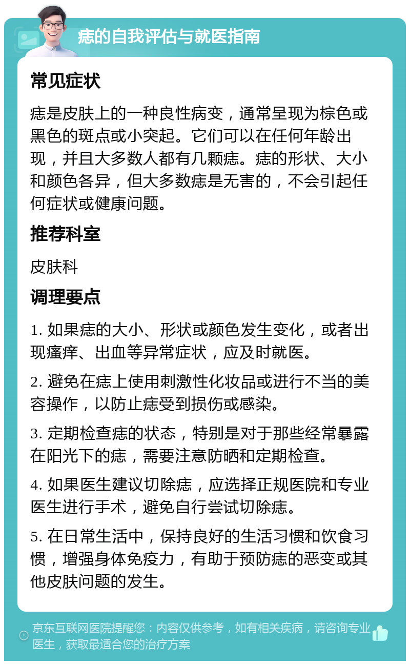 痣的自我评估与就医指南 常见症状 痣是皮肤上的一种良性病变，通常呈现为棕色或黑色的斑点或小突起。它们可以在任何年龄出现，并且大多数人都有几颗痣。痣的形状、大小和颜色各异，但大多数痣是无害的，不会引起任何症状或健康问题。 推荐科室 皮肤科 调理要点 1. 如果痣的大小、形状或颜色发生变化，或者出现瘙痒、出血等异常症状，应及时就医。 2. 避免在痣上使用刺激性化妆品或进行不当的美容操作，以防止痣受到损伤或感染。 3. 定期检查痣的状态，特别是对于那些经常暴露在阳光下的痣，需要注意防晒和定期检查。 4. 如果医生建议切除痣，应选择正规医院和专业医生进行手术，避免自行尝试切除痣。 5. 在日常生活中，保持良好的生活习惯和饮食习惯，增强身体免疫力，有助于预防痣的恶变或其他皮肤问题的发生。