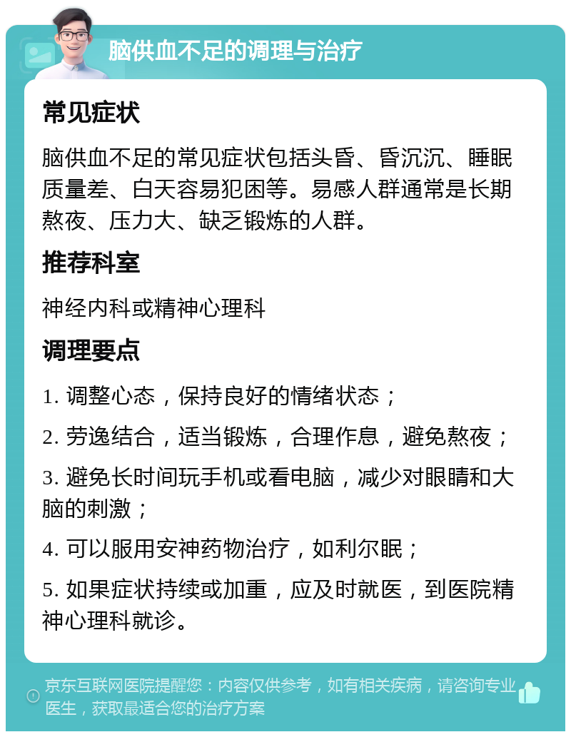 脑供血不足的调理与治疗 常见症状 脑供血不足的常见症状包括头昏、昏沉沉、睡眠质量差、白天容易犯困等。易感人群通常是长期熬夜、压力大、缺乏锻炼的人群。 推荐科室 神经内科或精神心理科 调理要点 1. 调整心态，保持良好的情绪状态； 2. 劳逸结合，适当锻炼，合理作息，避免熬夜； 3. 避免长时间玩手机或看电脑，减少对眼睛和大脑的刺激； 4. 可以服用安神药物治疗，如利尔眠； 5. 如果症状持续或加重，应及时就医，到医院精神心理科就诊。