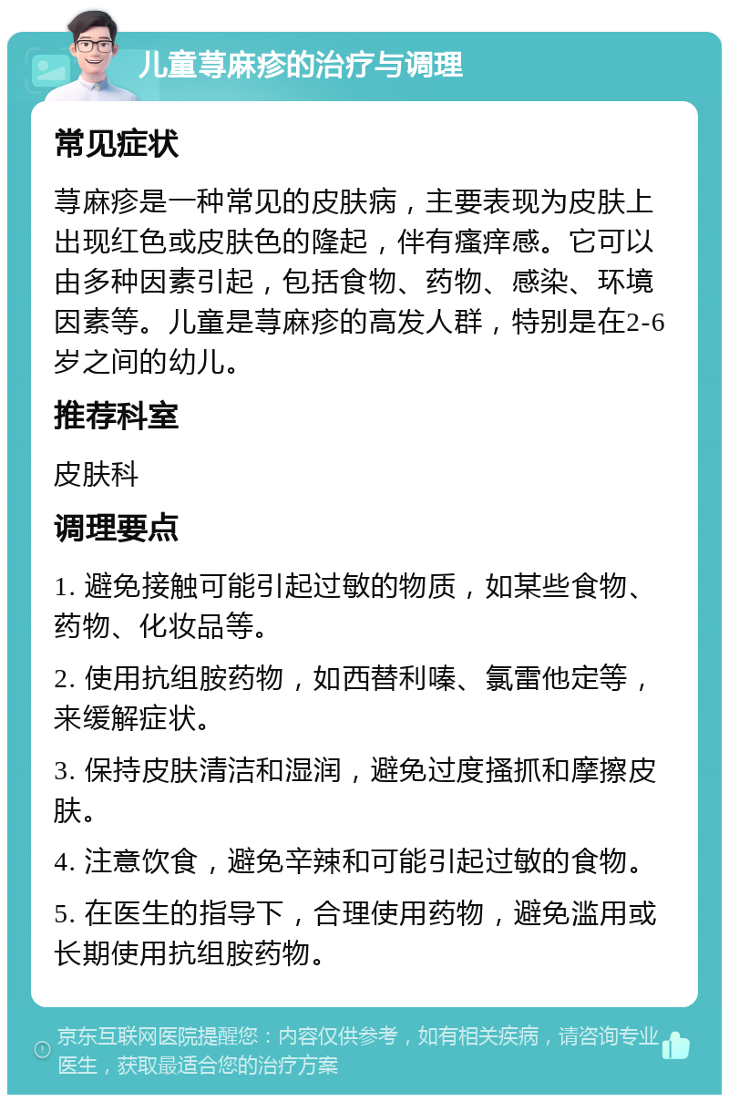 儿童荨麻疹的治疗与调理 常见症状 荨麻疹是一种常见的皮肤病，主要表现为皮肤上出现红色或皮肤色的隆起，伴有瘙痒感。它可以由多种因素引起，包括食物、药物、感染、环境因素等。儿童是荨麻疹的高发人群，特别是在2-6岁之间的幼儿。 推荐科室 皮肤科 调理要点 1. 避免接触可能引起过敏的物质，如某些食物、药物、化妆品等。 2. 使用抗组胺药物，如西替利嗪、氯雷他定等，来缓解症状。 3. 保持皮肤清洁和湿润，避免过度搔抓和摩擦皮肤。 4. 注意饮食，避免辛辣和可能引起过敏的食物。 5. 在医生的指导下，合理使用药物，避免滥用或长期使用抗组胺药物。