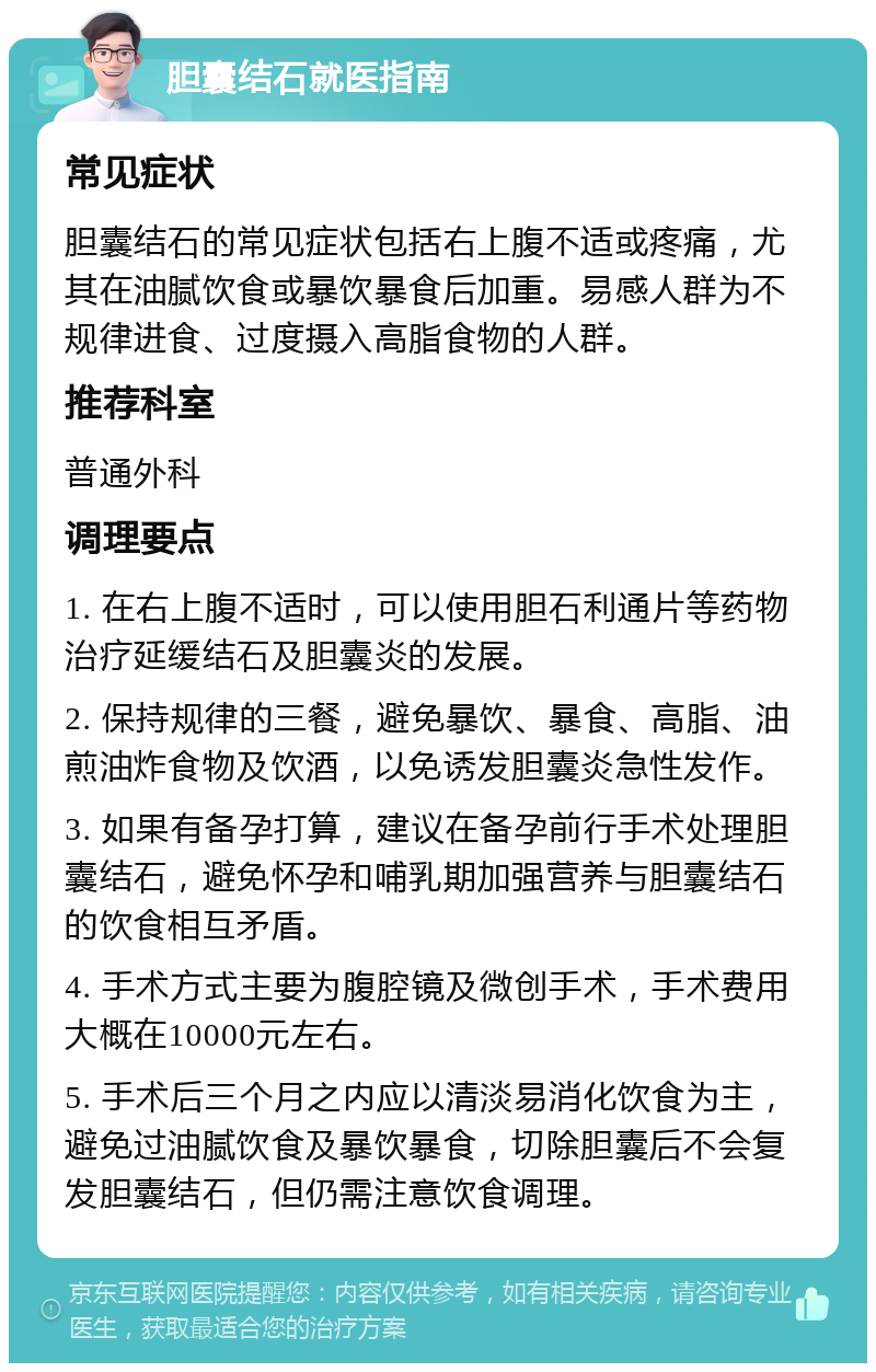 胆囊结石就医指南 常见症状 胆囊结石的常见症状包括右上腹不适或疼痛，尤其在油腻饮食或暴饮暴食后加重。易感人群为不规律进食、过度摄入高脂食物的人群。 推荐科室 普通外科 调理要点 1. 在右上腹不适时，可以使用胆石利通片等药物治疗延缓结石及胆囊炎的发展。 2. 保持规律的三餐，避免暴饮、暴食、高脂、油煎油炸食物及饮酒，以免诱发胆囊炎急性发作。 3. 如果有备孕打算，建议在备孕前行手术处理胆囊结石，避免怀孕和哺乳期加强营养与胆囊结石的饮食相互矛盾。 4. 手术方式主要为腹腔镜及微创手术，手术费用大概在10000元左右。 5. 手术后三个月之内应以清淡易消化饮食为主，避免过油腻饮食及暴饮暴食，切除胆囊后不会复发胆囊结石，但仍需注意饮食调理。