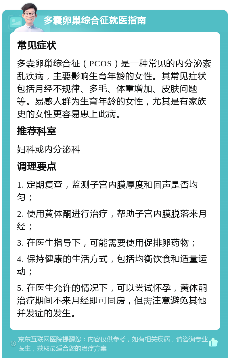 多囊卵巢综合征就医指南 常见症状 多囊卵巢综合征（PCOS）是一种常见的内分泌紊乱疾病，主要影响生育年龄的女性。其常见症状包括月经不规律、多毛、体重增加、皮肤问题等。易感人群为生育年龄的女性，尤其是有家族史的女性更容易患上此病。 推荐科室 妇科或内分泌科 调理要点 1. 定期复查，监测子宫内膜厚度和回声是否均匀； 2. 使用黄体酮进行治疗，帮助子宫内膜脱落来月经； 3. 在医生指导下，可能需要使用促排卵药物； 4. 保持健康的生活方式，包括均衡饮食和适量运动； 5. 在医生允许的情况下，可以尝试怀孕，黄体酮治疗期间不来月经即可同房，但需注意避免其他并发症的发生。