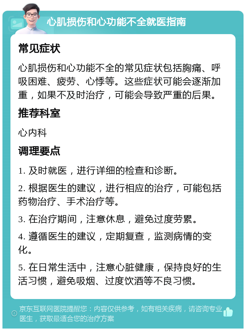 心肌损伤和心功能不全就医指南 常见症状 心肌损伤和心功能不全的常见症状包括胸痛、呼吸困难、疲劳、心悸等。这些症状可能会逐渐加重，如果不及时治疗，可能会导致严重的后果。 推荐科室 心内科 调理要点 1. 及时就医，进行详细的检查和诊断。 2. 根据医生的建议，进行相应的治疗，可能包括药物治疗、手术治疗等。 3. 在治疗期间，注意休息，避免过度劳累。 4. 遵循医生的建议，定期复查，监测病情的变化。 5. 在日常生活中，注意心脏健康，保持良好的生活习惯，避免吸烟、过度饮酒等不良习惯。