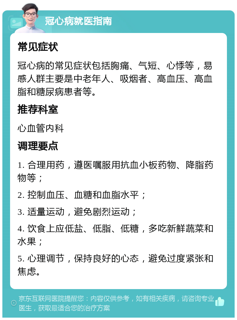 冠心病就医指南 常见症状 冠心病的常见症状包括胸痛、气短、心悸等，易感人群主要是中老年人、吸烟者、高血压、高血脂和糖尿病患者等。 推荐科室 心血管内科 调理要点 1. 合理用药，遵医嘱服用抗血小板药物、降脂药物等； 2. 控制血压、血糖和血脂水平； 3. 适量运动，避免剧烈运动； 4. 饮食上应低盐、低脂、低糖，多吃新鲜蔬菜和水果； 5. 心理调节，保持良好的心态，避免过度紧张和焦虑。