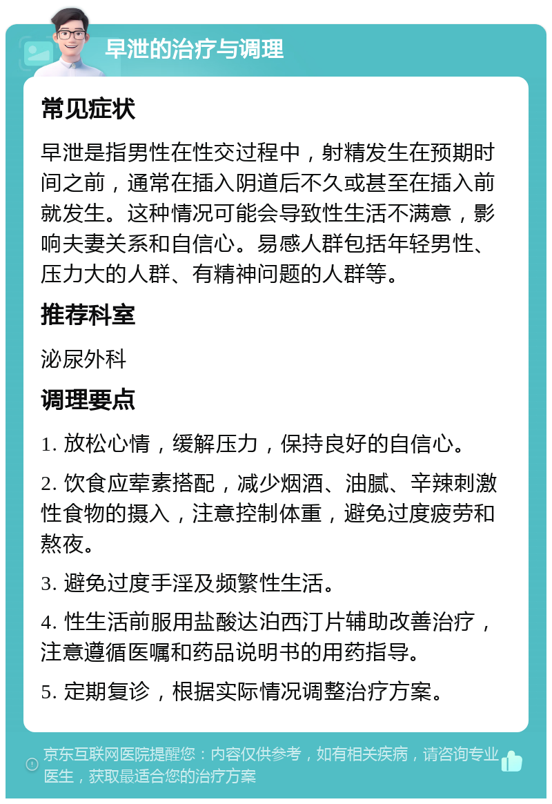 早泄的治疗与调理 常见症状 早泄是指男性在性交过程中，射精发生在预期时间之前，通常在插入阴道后不久或甚至在插入前就发生。这种情况可能会导致性生活不满意，影响夫妻关系和自信心。易感人群包括年轻男性、压力大的人群、有精神问题的人群等。 推荐科室 泌尿外科 调理要点 1. 放松心情，缓解压力，保持良好的自信心。 2. 饮食应荤素搭配，减少烟酒、油腻、辛辣刺激性食物的摄入，注意控制体重，避免过度疲劳和熬夜。 3. 避免过度手淫及频繁性生活。 4. 性生活前服用盐酸达泊西汀片辅助改善治疗，注意遵循医嘱和药品说明书的用药指导。 5. 定期复诊，根据实际情况调整治疗方案。