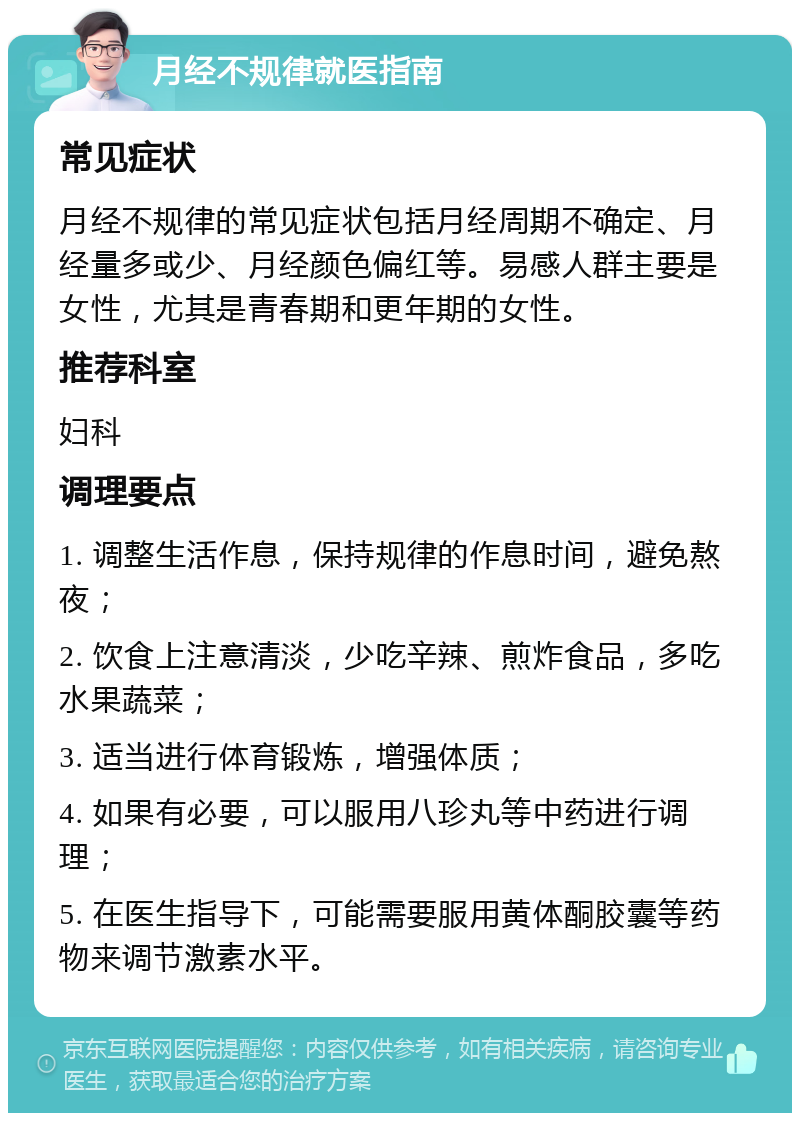 月经不规律就医指南 常见症状 月经不规律的常见症状包括月经周期不确定、月经量多或少、月经颜色偏红等。易感人群主要是女性，尤其是青春期和更年期的女性。 推荐科室 妇科 调理要点 1. 调整生活作息，保持规律的作息时间，避免熬夜； 2. 饮食上注意清淡，少吃辛辣、煎炸食品，多吃水果蔬菜； 3. 适当进行体育锻炼，增强体质； 4. 如果有必要，可以服用八珍丸等中药进行调理； 5. 在医生指导下，可能需要服用黄体酮胶囊等药物来调节激素水平。