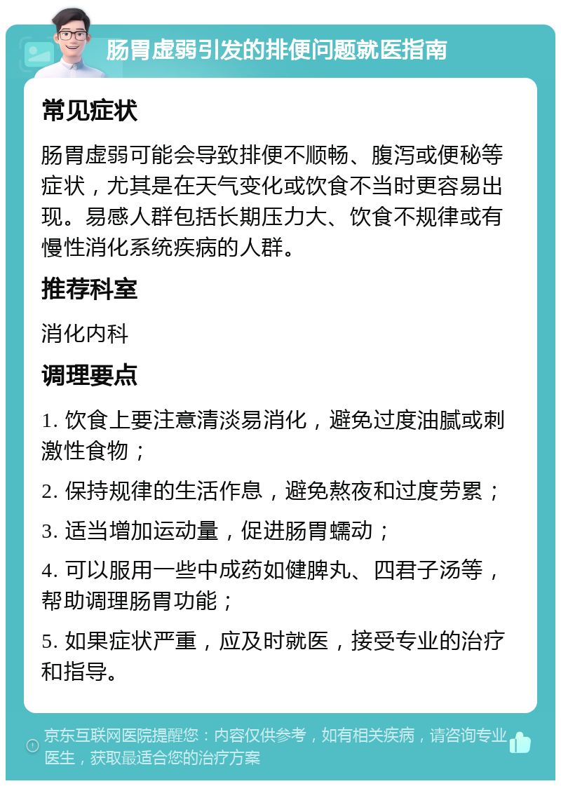 肠胃虚弱引发的排便问题就医指南 常见症状 肠胃虚弱可能会导致排便不顺畅、腹泻或便秘等症状，尤其是在天气变化或饮食不当时更容易出现。易感人群包括长期压力大、饮食不规律或有慢性消化系统疾病的人群。 推荐科室 消化内科 调理要点 1. 饮食上要注意清淡易消化，避免过度油腻或刺激性食物； 2. 保持规律的生活作息，避免熬夜和过度劳累； 3. 适当增加运动量，促进肠胃蠕动； 4. 可以服用一些中成药如健脾丸、四君子汤等，帮助调理肠胃功能； 5. 如果症状严重，应及时就医，接受专业的治疗和指导。