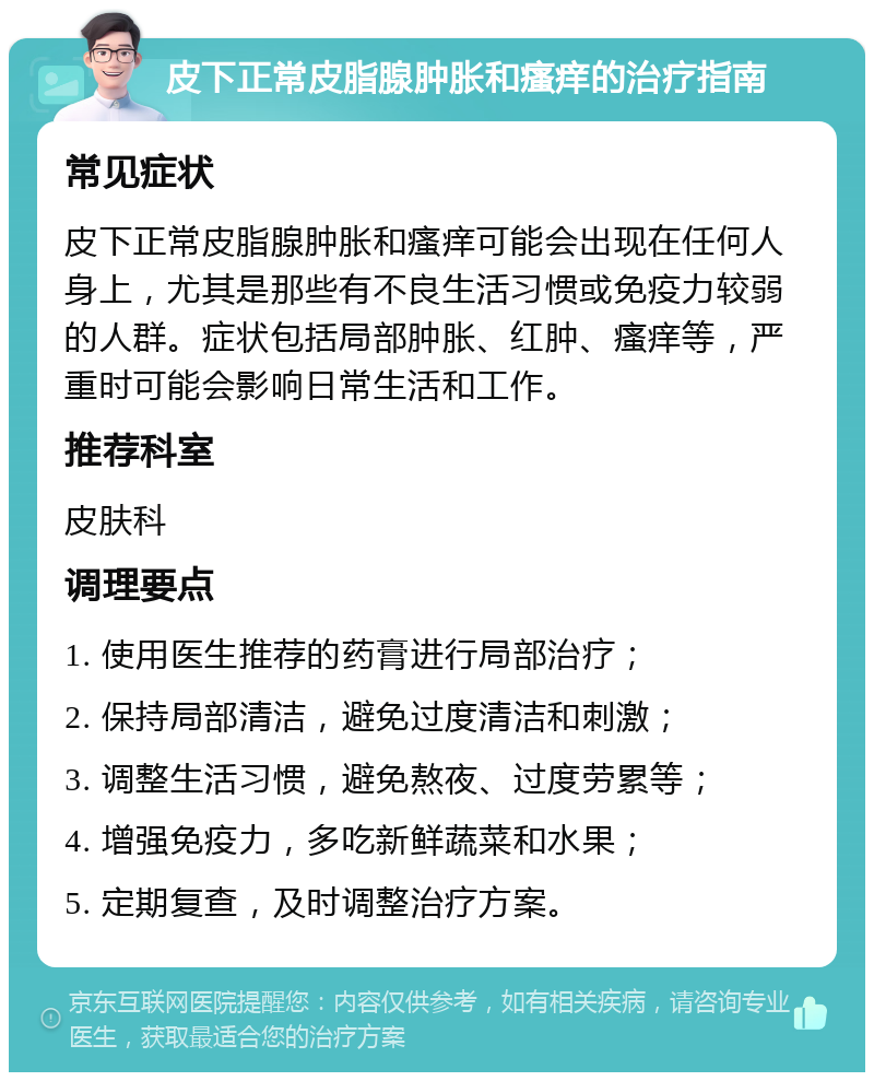 皮下正常皮脂腺肿胀和瘙痒的治疗指南 常见症状 皮下正常皮脂腺肿胀和瘙痒可能会出现在任何人身上，尤其是那些有不良生活习惯或免疫力较弱的人群。症状包括局部肿胀、红肿、瘙痒等，严重时可能会影响日常生活和工作。 推荐科室 皮肤科 调理要点 1. 使用医生推荐的药膏进行局部治疗； 2. 保持局部清洁，避免过度清洁和刺激； 3. 调整生活习惯，避免熬夜、过度劳累等； 4. 增强免疫力，多吃新鲜蔬菜和水果； 5. 定期复查，及时调整治疗方案。