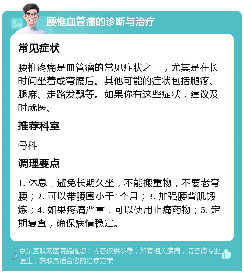 腰椎血管瘤的诊断与治疗 常见症状 腰椎疼痛是血管瘤的常见症状之一，尤其是在长时间坐着或弯腰后。其他可能的症状包括腿疼、腿麻、走路发飘等。如果你有这些症状，建议及时就医。 推荐科室 骨科 调理要点 1. 休息，避免长期久坐，不能搬重物，不要老弯腰；2. 可以带腰围小于1个月；3. 加强腰背肌锻炼；4. 如果疼痛严重，可以使用止痛药物；5. 定期复查，确保病情稳定。