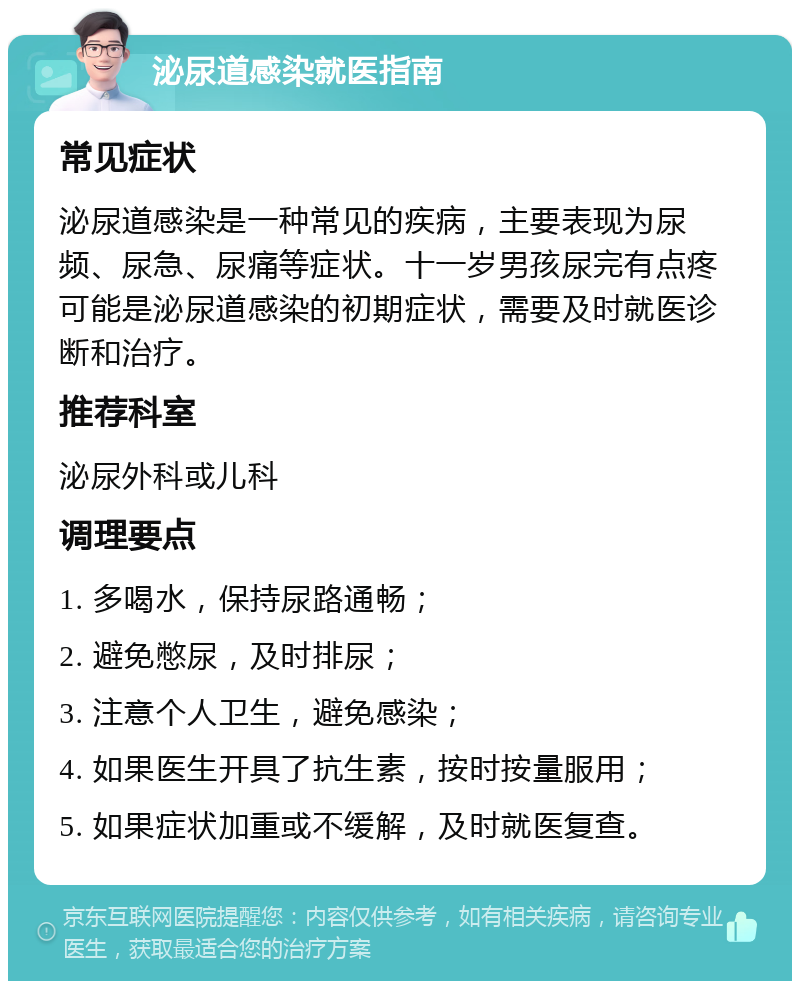 泌尿道感染就医指南 常见症状 泌尿道感染是一种常见的疾病，主要表现为尿频、尿急、尿痛等症状。十一岁男孩尿完有点疼可能是泌尿道感染的初期症状，需要及时就医诊断和治疗。 推荐科室 泌尿外科或儿科 调理要点 1. 多喝水，保持尿路通畅； 2. 避免憋尿，及时排尿； 3. 注意个人卫生，避免感染； 4. 如果医生开具了抗生素，按时按量服用； 5. 如果症状加重或不缓解，及时就医复查。