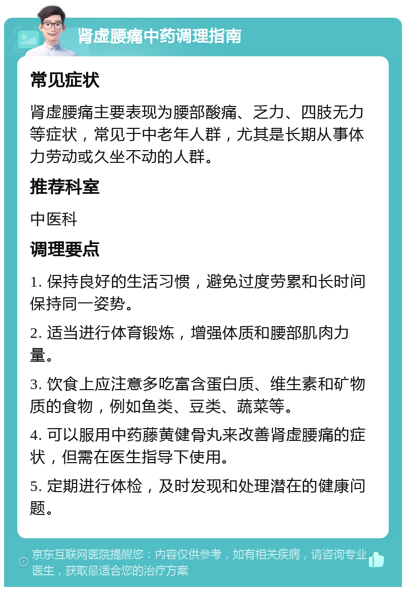 肾虚腰痛中药调理指南 常见症状 肾虚腰痛主要表现为腰部酸痛、乏力、四肢无力等症状，常见于中老年人群，尤其是长期从事体力劳动或久坐不动的人群。 推荐科室 中医科 调理要点 1. 保持良好的生活习惯，避免过度劳累和长时间保持同一姿势。 2. 适当进行体育锻炼，增强体质和腰部肌肉力量。 3. 饮食上应注意多吃富含蛋白质、维生素和矿物质的食物，例如鱼类、豆类、蔬菜等。 4. 可以服用中药藤黄健骨丸来改善肾虚腰痛的症状，但需在医生指导下使用。 5. 定期进行体检，及时发现和处理潜在的健康问题。