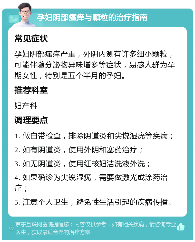 孕妇阴部瘙痒与颗粒的治疗指南 常见症状 孕妇阴部瘙痒严重，外阴内测有许多细小颗粒，可能伴随分泌物异味增多等症状，易感人群为孕期女性，特别是五个半月的孕妇。 推荐科室 妇产科 调理要点 1. 做白带检查，排除阴道炎和尖锐湿疣等疾病； 2. 如有阴道炎，使用外阴和塞药治疗； 3. 如无阴道炎，使用红核妇洁洗液外洗； 4. 如果确诊为尖锐湿疣，需要做激光或涂药治疗； 5. 注意个人卫生，避免性生活引起的疾病传播。