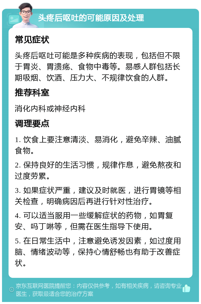 头疼后呕吐的可能原因及处理 常见症状 头疼后呕吐可能是多种疾病的表现，包括但不限于胃炎、胃溃疡、食物中毒等。易感人群包括长期吸烟、饮酒、压力大、不规律饮食的人群。 推荐科室 消化内科或神经内科 调理要点 1. 饮食上要注意清淡、易消化，避免辛辣、油腻食物。 2. 保持良好的生活习惯，规律作息，避免熬夜和过度劳累。 3. 如果症状严重，建议及时就医，进行胃镜等相关检查，明确病因后再进行针对性治疗。 4. 可以适当服用一些缓解症状的药物，如胃复安、吗丁啉等，但需在医生指导下使用。 5. 在日常生活中，注意避免诱发因素，如过度用脑、情绪波动等，保持心情舒畅也有助于改善症状。