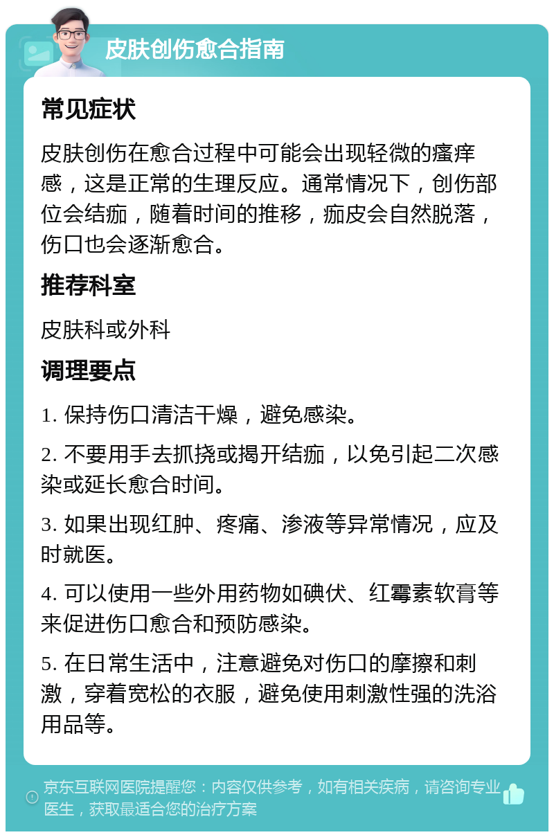 皮肤创伤愈合指南 常见症状 皮肤创伤在愈合过程中可能会出现轻微的瘙痒感，这是正常的生理反应。通常情况下，创伤部位会结痂，随着时间的推移，痂皮会自然脱落，伤口也会逐渐愈合。 推荐科室 皮肤科或外科 调理要点 1. 保持伤口清洁干燥，避免感染。 2. 不要用手去抓挠或揭开结痂，以免引起二次感染或延长愈合时间。 3. 如果出现红肿、疼痛、渗液等异常情况，应及时就医。 4. 可以使用一些外用药物如碘伏、红霉素软膏等来促进伤口愈合和预防感染。 5. 在日常生活中，注意避免对伤口的摩擦和刺激，穿着宽松的衣服，避免使用刺激性强的洗浴用品等。