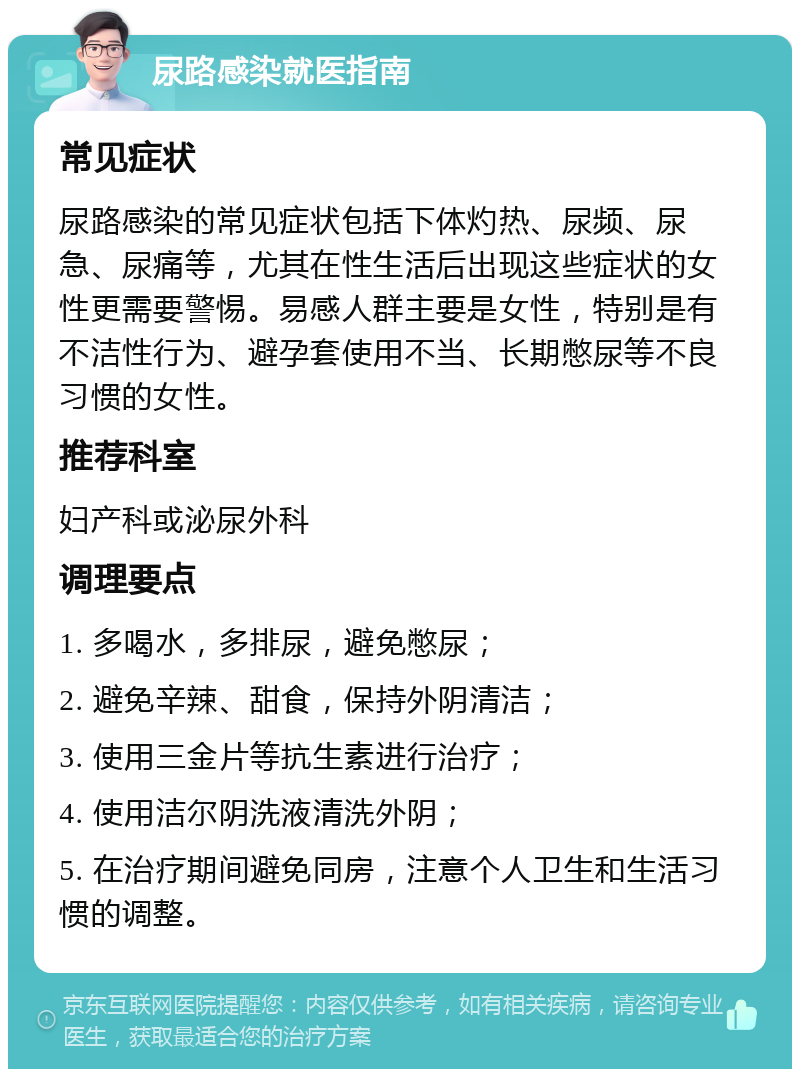 尿路感染就医指南 常见症状 尿路感染的常见症状包括下体灼热、尿频、尿急、尿痛等，尤其在性生活后出现这些症状的女性更需要警惕。易感人群主要是女性，特别是有不洁性行为、避孕套使用不当、长期憋尿等不良习惯的女性。 推荐科室 妇产科或泌尿外科 调理要点 1. 多喝水，多排尿，避免憋尿； 2. 避免辛辣、甜食，保持外阴清洁； 3. 使用三金片等抗生素进行治疗； 4. 使用洁尔阴洗液清洗外阴； 5. 在治疗期间避免同房，注意个人卫生和生活习惯的调整。