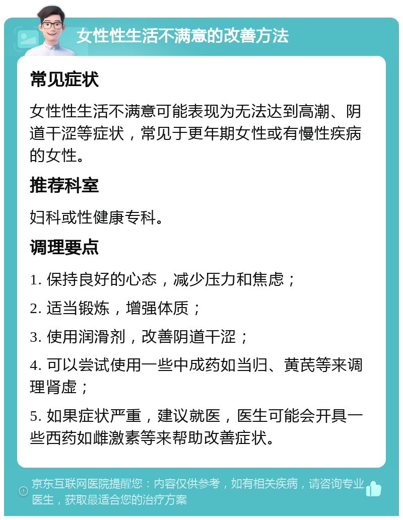 女性性生活不满意的改善方法 常见症状 女性性生活不满意可能表现为无法达到高潮、阴道干涩等症状，常见于更年期女性或有慢性疾病的女性。 推荐科室 妇科或性健康专科。 调理要点 1. 保持良好的心态，减少压力和焦虑； 2. 适当锻炼，增强体质； 3. 使用润滑剂，改善阴道干涩； 4. 可以尝试使用一些中成药如当归、黄芪等来调理肾虚； 5. 如果症状严重，建议就医，医生可能会开具一些西药如雌激素等来帮助改善症状。