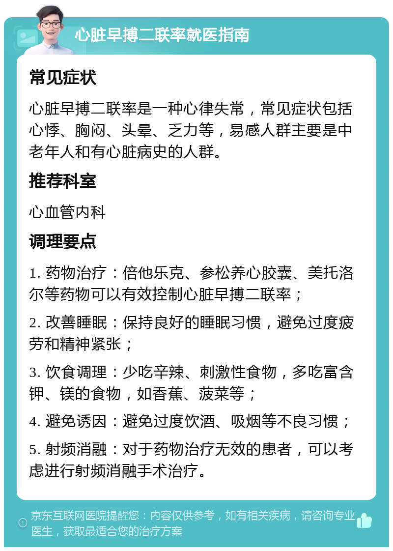 心脏早搏二联率就医指南 常见症状 心脏早搏二联率是一种心律失常，常见症状包括心悸、胸闷、头晕、乏力等，易感人群主要是中老年人和有心脏病史的人群。 推荐科室 心血管内科 调理要点 1. 药物治疗：倍他乐克、参松养心胶囊、美托洛尔等药物可以有效控制心脏早搏二联率； 2. 改善睡眠：保持良好的睡眠习惯，避免过度疲劳和精神紧张； 3. 饮食调理：少吃辛辣、刺激性食物，多吃富含钾、镁的食物，如香蕉、菠菜等； 4. 避免诱因：避免过度饮酒、吸烟等不良习惯； 5. 射频消融：对于药物治疗无效的患者，可以考虑进行射频消融手术治疗。