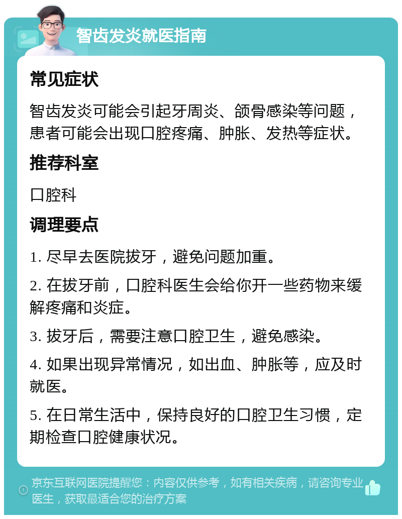 智齿发炎就医指南 常见症状 智齿发炎可能会引起牙周炎、颌骨感染等问题，患者可能会出现口腔疼痛、肿胀、发热等症状。 推荐科室 口腔科 调理要点 1. 尽早去医院拔牙，避免问题加重。 2. 在拔牙前，口腔科医生会给你开一些药物来缓解疼痛和炎症。 3. 拔牙后，需要注意口腔卫生，避免感染。 4. 如果出现异常情况，如出血、肿胀等，应及时就医。 5. 在日常生活中，保持良好的口腔卫生习惯，定期检查口腔健康状况。