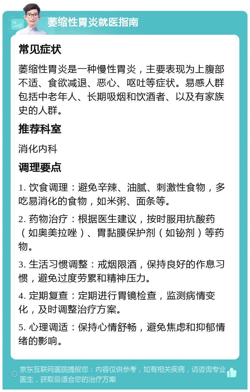 萎缩性胃炎就医指南 常见症状 萎缩性胃炎是一种慢性胃炎，主要表现为上腹部不适、食欲减退、恶心、呕吐等症状。易感人群包括中老年人、长期吸烟和饮酒者、以及有家族史的人群。 推荐科室 消化内科 调理要点 1. 饮食调理：避免辛辣、油腻、刺激性食物，多吃易消化的食物，如米粥、面条等。 2. 药物治疗：根据医生建议，按时服用抗酸药（如奥美拉唑）、胃黏膜保护剂（如铋剂）等药物。 3. 生活习惯调整：戒烟限酒，保持良好的作息习惯，避免过度劳累和精神压力。 4. 定期复查：定期进行胃镜检查，监测病情变化，及时调整治疗方案。 5. 心理调适：保持心情舒畅，避免焦虑和抑郁情绪的影响。