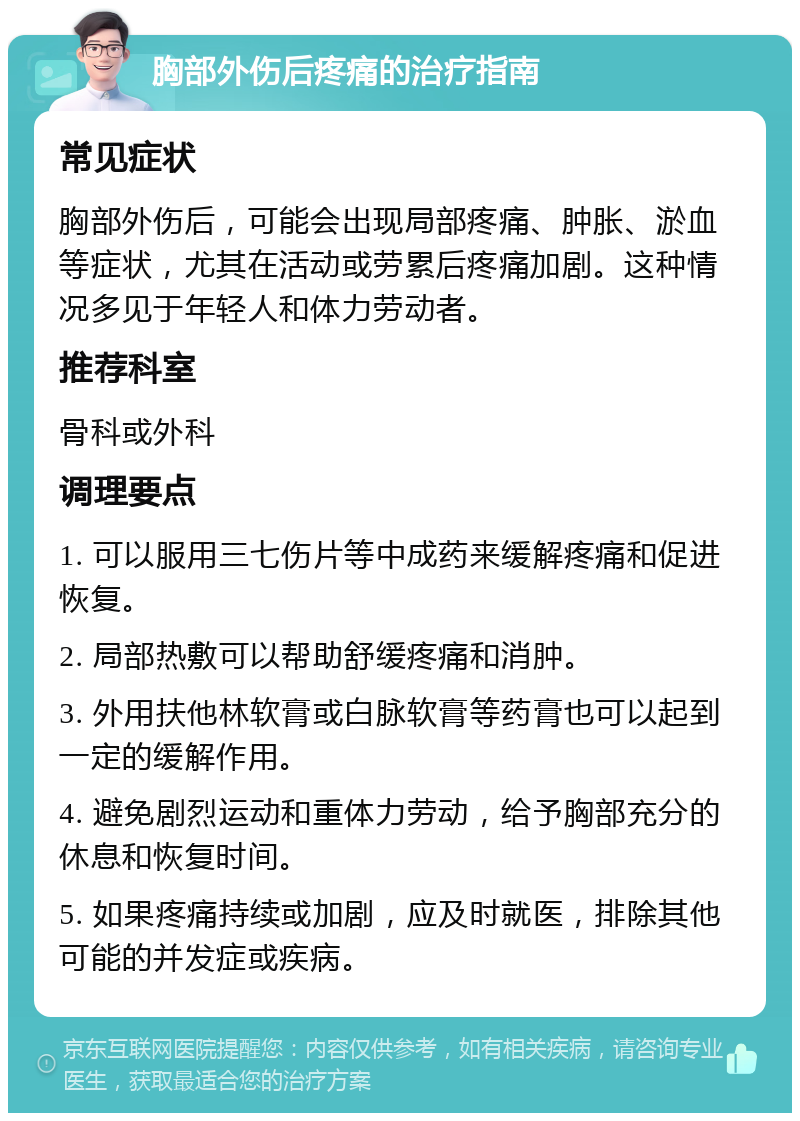 胸部外伤后疼痛的治疗指南 常见症状 胸部外伤后，可能会出现局部疼痛、肿胀、淤血等症状，尤其在活动或劳累后疼痛加剧。这种情况多见于年轻人和体力劳动者。 推荐科室 骨科或外科 调理要点 1. 可以服用三七伤片等中成药来缓解疼痛和促进恢复。 2. 局部热敷可以帮助舒缓疼痛和消肿。 3. 外用扶他林软膏或白脉软膏等药膏也可以起到一定的缓解作用。 4. 避免剧烈运动和重体力劳动，给予胸部充分的休息和恢复时间。 5. 如果疼痛持续或加剧，应及时就医，排除其他可能的并发症或疾病。