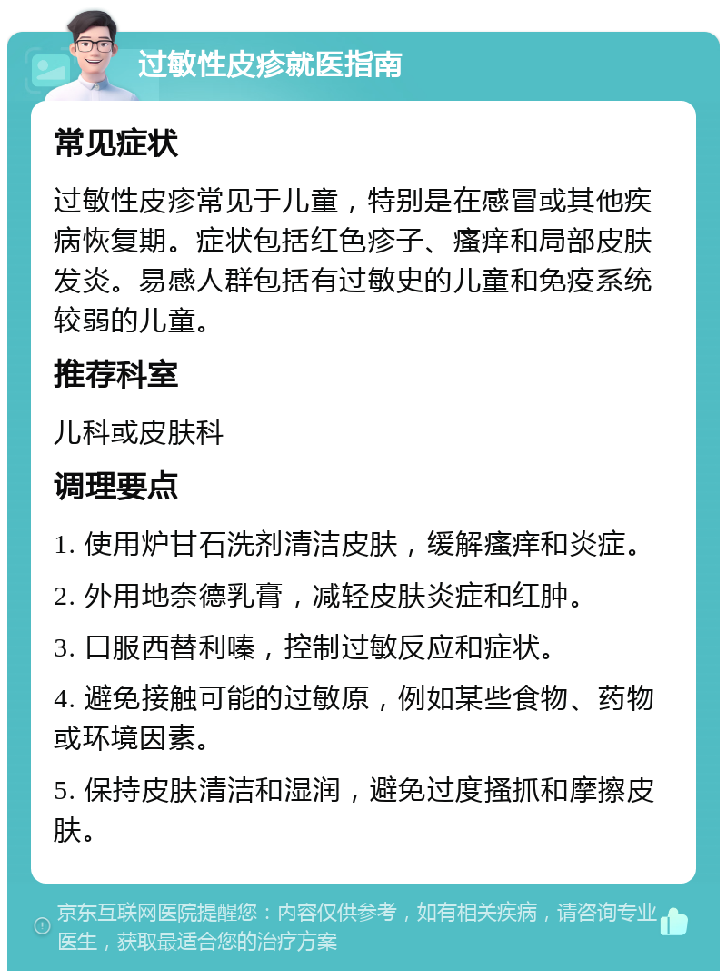 过敏性皮疹就医指南 常见症状 过敏性皮疹常见于儿童，特别是在感冒或其他疾病恢复期。症状包括红色疹子、瘙痒和局部皮肤发炎。易感人群包括有过敏史的儿童和免疫系统较弱的儿童。 推荐科室 儿科或皮肤科 调理要点 1. 使用炉甘石洗剂清洁皮肤，缓解瘙痒和炎症。 2. 外用地奈德乳膏，减轻皮肤炎症和红肿。 3. 口服西替利嗪，控制过敏反应和症状。 4. 避免接触可能的过敏原，例如某些食物、药物或环境因素。 5. 保持皮肤清洁和湿润，避免过度搔抓和摩擦皮肤。