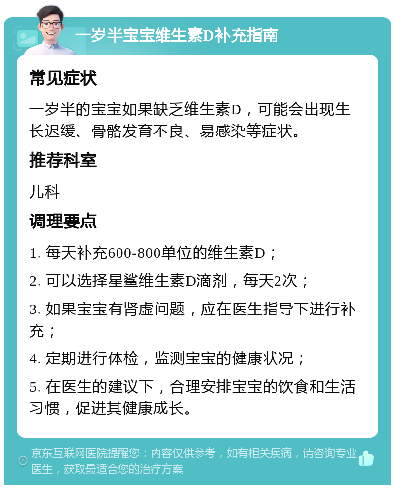 一岁半宝宝维生素D补充指南 常见症状 一岁半的宝宝如果缺乏维生素D，可能会出现生长迟缓、骨骼发育不良、易感染等症状。 推荐科室 儿科 调理要点 1. 每天补充600-800单位的维生素D； 2. 可以选择星鲨维生素D滴剂，每天2次； 3. 如果宝宝有肾虚问题，应在医生指导下进行补充； 4. 定期进行体检，监测宝宝的健康状况； 5. 在医生的建议下，合理安排宝宝的饮食和生活习惯，促进其健康成长。