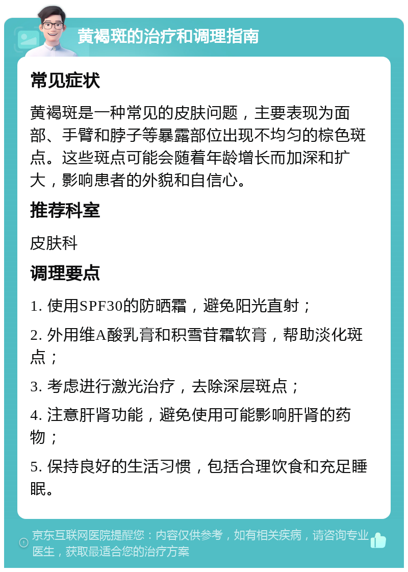 黄褐斑的治疗和调理指南 常见症状 黄褐斑是一种常见的皮肤问题，主要表现为面部、手臂和脖子等暴露部位出现不均匀的棕色斑点。这些斑点可能会随着年龄增长而加深和扩大，影响患者的外貌和自信心。 推荐科室 皮肤科 调理要点 1. 使用SPF30的防晒霜，避免阳光直射； 2. 外用维A酸乳膏和积雪苷霜软膏，帮助淡化斑点； 3. 考虑进行激光治疗，去除深层斑点； 4. 注意肝肾功能，避免使用可能影响肝肾的药物； 5. 保持良好的生活习惯，包括合理饮食和充足睡眠。