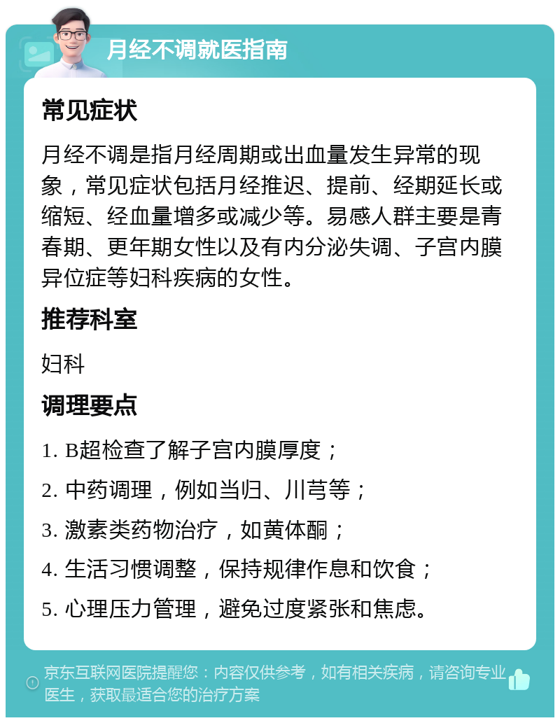 月经不调就医指南 常见症状 月经不调是指月经周期或出血量发生异常的现象，常见症状包括月经推迟、提前、经期延长或缩短、经血量增多或减少等。易感人群主要是青春期、更年期女性以及有内分泌失调、子宫内膜异位症等妇科疾病的女性。 推荐科室 妇科 调理要点 1. B超检查了解子宫内膜厚度； 2. 中药调理，例如当归、川芎等； 3. 激素类药物治疗，如黄体酮； 4. 生活习惯调整，保持规律作息和饮食； 5. 心理压力管理，避免过度紧张和焦虑。