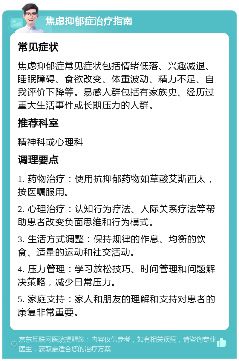 焦虑抑郁症治疗指南 常见症状 焦虑抑郁症常见症状包括情绪低落、兴趣减退、睡眠障碍、食欲改变、体重波动、精力不足、自我评价下降等。易感人群包括有家族史、经历过重大生活事件或长期压力的人群。 推荐科室 精神科或心理科 调理要点 1. 药物治疗：使用抗抑郁药物如草酸艾斯西太，按医嘱服用。 2. 心理治疗：认知行为疗法、人际关系疗法等帮助患者改变负面思维和行为模式。 3. 生活方式调整：保持规律的作息、均衡的饮食、适量的运动和社交活动。 4. 压力管理：学习放松技巧、时间管理和问题解决策略，减少日常压力。 5. 家庭支持：家人和朋友的理解和支持对患者的康复非常重要。