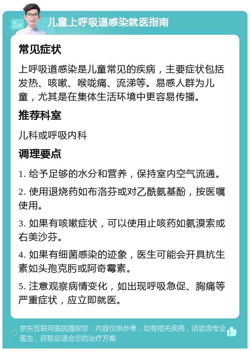 儿童上呼吸道感染就医指南 常见症状 上呼吸道感染是儿童常见的疾病，主要症状包括发热、咳嗽、喉咙痛、流涕等。易感人群为儿童，尤其是在集体生活环境中更容易传播。 推荐科室 儿科或呼吸内科 调理要点 1. 给予足够的水分和营养，保持室内空气流通。 2. 使用退烧药如布洛芬或对乙酰氨基酚，按医嘱使用。 3. 如果有咳嗽症状，可以使用止咳药如氨溴索或右美沙芬。 4. 如果有细菌感染的迹象，医生可能会开具抗生素如头孢克肟或阿奇霉素。 5. 注意观察病情变化，如出现呼吸急促、胸痛等严重症状，应立即就医。