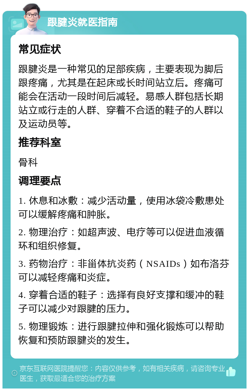 跟腱炎就医指南 常见症状 跟腱炎是一种常见的足部疾病，主要表现为脚后跟疼痛，尤其是在起床或长时间站立后。疼痛可能会在活动一段时间后减轻。易感人群包括长期站立或行走的人群、穿着不合适的鞋子的人群以及运动员等。 推荐科室 骨科 调理要点 1. 休息和冰敷：减少活动量，使用冰袋冷敷患处可以缓解疼痛和肿胀。 2. 物理治疗：如超声波、电疗等可以促进血液循环和组织修复。 3. 药物治疗：非甾体抗炎药（NSAIDs）如布洛芬可以减轻疼痛和炎症。 4. 穿着合适的鞋子：选择有良好支撑和缓冲的鞋子可以减少对跟腱的压力。 5. 物理锻炼：进行跟腱拉伸和强化锻炼可以帮助恢复和预防跟腱炎的发生。