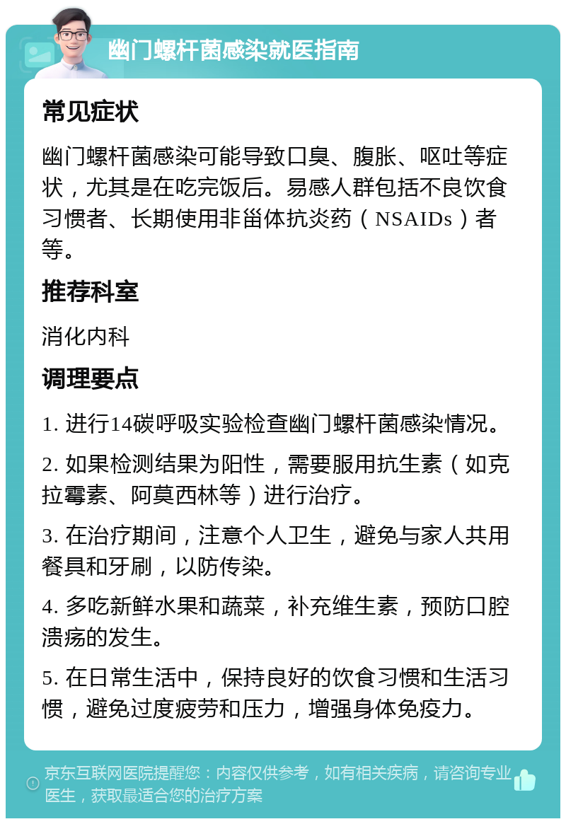 幽门螺杆菌感染就医指南 常见症状 幽门螺杆菌感染可能导致口臭、腹胀、呕吐等症状，尤其是在吃完饭后。易感人群包括不良饮食习惯者、长期使用非甾体抗炎药（NSAIDs）者等。 推荐科室 消化内科 调理要点 1. 进行14碳呼吸实验检查幽门螺杆菌感染情况。 2. 如果检测结果为阳性，需要服用抗生素（如克拉霉素、阿莫西林等）进行治疗。 3. 在治疗期间，注意个人卫生，避免与家人共用餐具和牙刷，以防传染。 4. 多吃新鲜水果和蔬菜，补充维生素，预防口腔溃疡的发生。 5. 在日常生活中，保持良好的饮食习惯和生活习惯，避免过度疲劳和压力，增强身体免疫力。