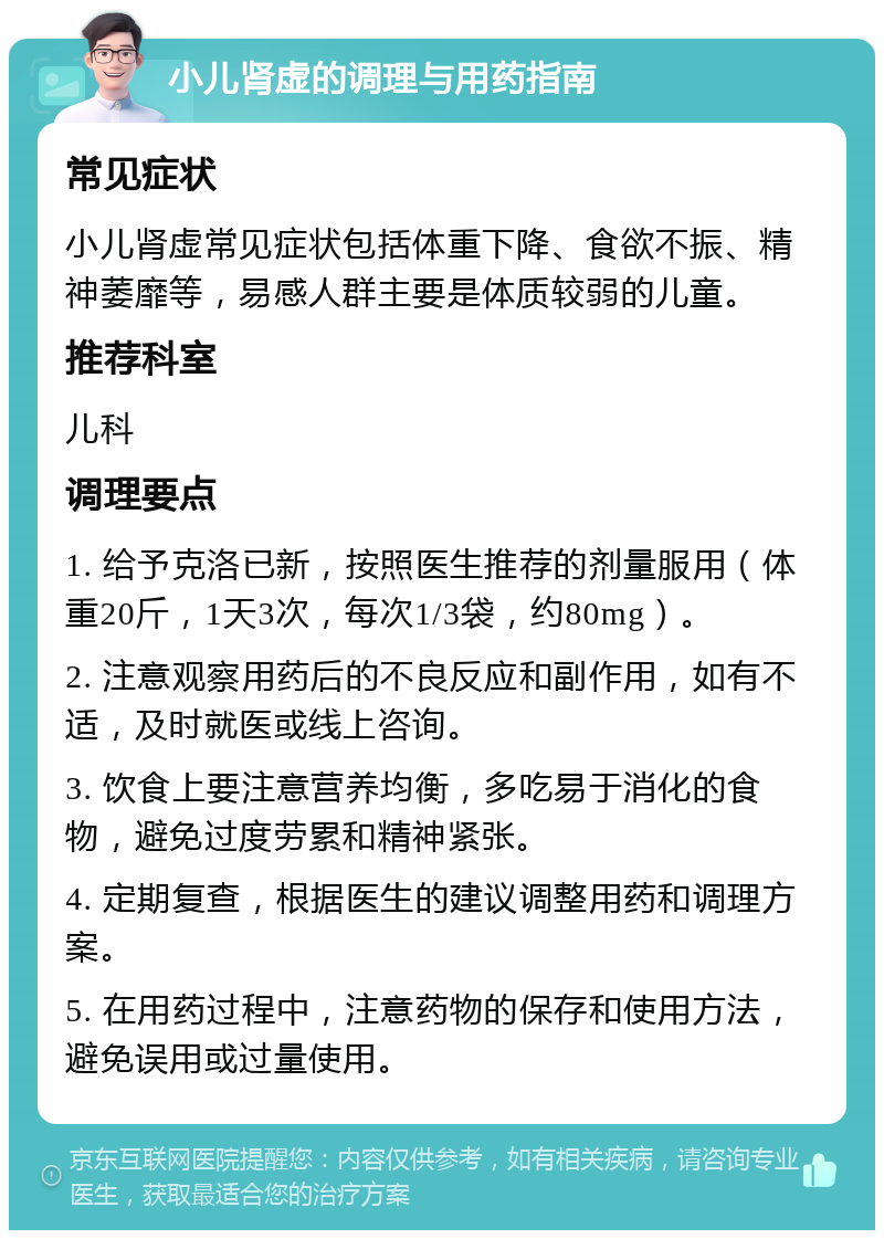 小儿肾虚的调理与用药指南 常见症状 小儿肾虚常见症状包括体重下降、食欲不振、精神萎靡等，易感人群主要是体质较弱的儿童。 推荐科室 儿科 调理要点 1. 给予克洛已新，按照医生推荐的剂量服用（体重20斤，1天3次，每次1/3袋，约80mg）。 2. 注意观察用药后的不良反应和副作用，如有不适，及时就医或线上咨询。 3. 饮食上要注意营养均衡，多吃易于消化的食物，避免过度劳累和精神紧张。 4. 定期复查，根据医生的建议调整用药和调理方案。 5. 在用药过程中，注意药物的保存和使用方法，避免误用或过量使用。