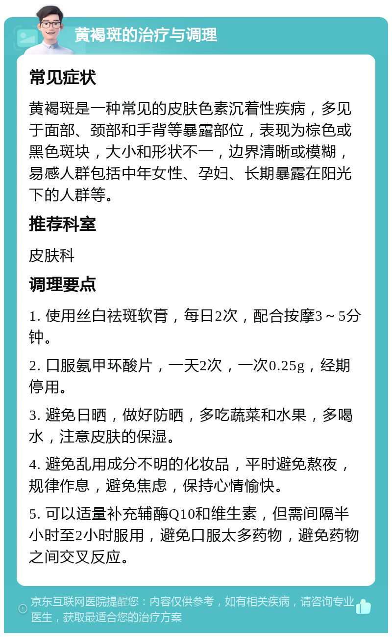 黄褐斑的治疗与调理 常见症状 黄褐斑是一种常见的皮肤色素沉着性疾病，多见于面部、颈部和手背等暴露部位，表现为棕色或黑色斑块，大小和形状不一，边界清晰或模糊，易感人群包括中年女性、孕妇、长期暴露在阳光下的人群等。 推荐科室 皮肤科 调理要点 1. 使用丝白祛斑软膏，每日2次，配合按摩3～5分钟。 2. 口服氨甲环酸片，一天2次，一次0.25g，经期停用。 3. 避免日晒，做好防晒，多吃蔬菜和水果，多喝水，注意皮肤的保湿。 4. 避免乱用成分不明的化妆品，平时避免熬夜，规律作息，避免焦虑，保持心情愉快。 5. 可以适量补充辅酶Q10和维生素，但需间隔半小时至2小时服用，避免口服太多药物，避免药物之间交叉反应。