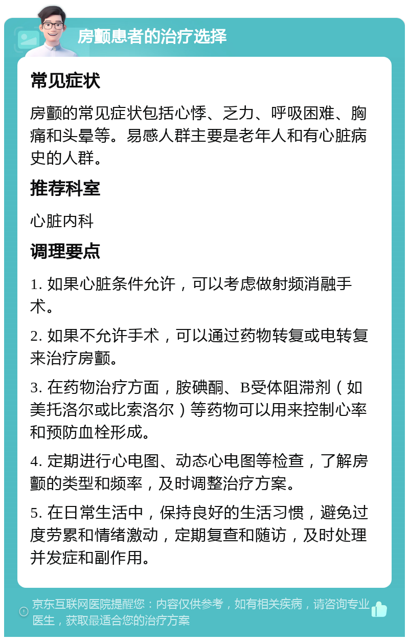 房颤患者的治疗选择 常见症状 房颤的常见症状包括心悸、乏力、呼吸困难、胸痛和头晕等。易感人群主要是老年人和有心脏病史的人群。 推荐科室 心脏内科 调理要点 1. 如果心脏条件允许，可以考虑做射频消融手术。 2. 如果不允许手术，可以通过药物转复或电转复来治疗房颤。 3. 在药物治疗方面，胺碘酮、B受体阻滞剂（如美托洛尔或比索洛尔）等药物可以用来控制心率和预防血栓形成。 4. 定期进行心电图、动态心电图等检查，了解房颤的类型和频率，及时调整治疗方案。 5. 在日常生活中，保持良好的生活习惯，避免过度劳累和情绪激动，定期复查和随访，及时处理并发症和副作用。