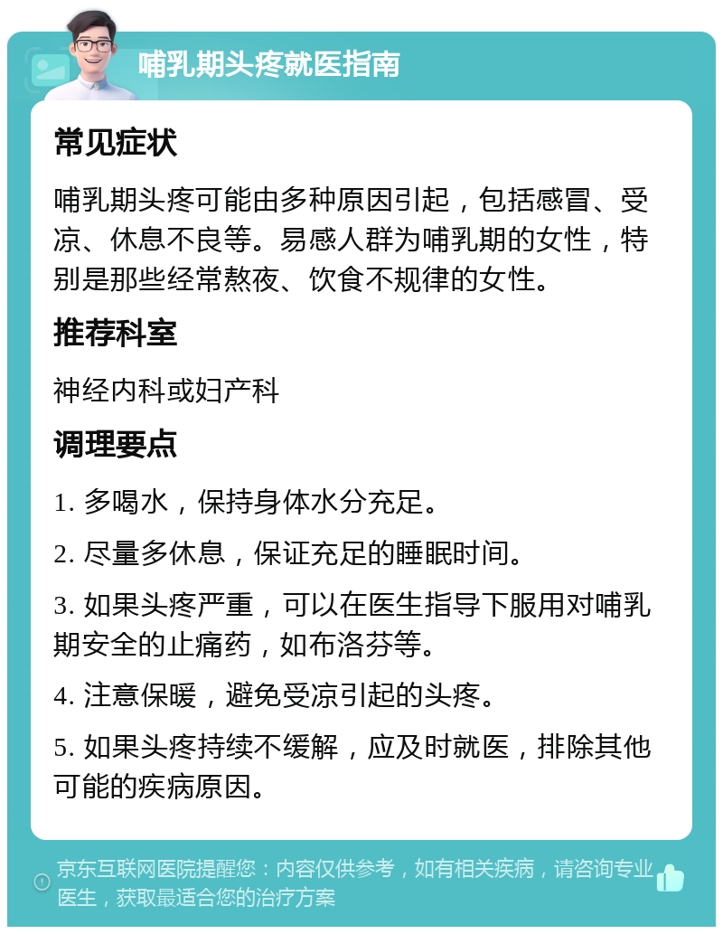 哺乳期头疼就医指南 常见症状 哺乳期头疼可能由多种原因引起，包括感冒、受凉、休息不良等。易感人群为哺乳期的女性，特别是那些经常熬夜、饮食不规律的女性。 推荐科室 神经内科或妇产科 调理要点 1. 多喝水，保持身体水分充足。 2. 尽量多休息，保证充足的睡眠时间。 3. 如果头疼严重，可以在医生指导下服用对哺乳期安全的止痛药，如布洛芬等。 4. 注意保暖，避免受凉引起的头疼。 5. 如果头疼持续不缓解，应及时就医，排除其他可能的疾病原因。