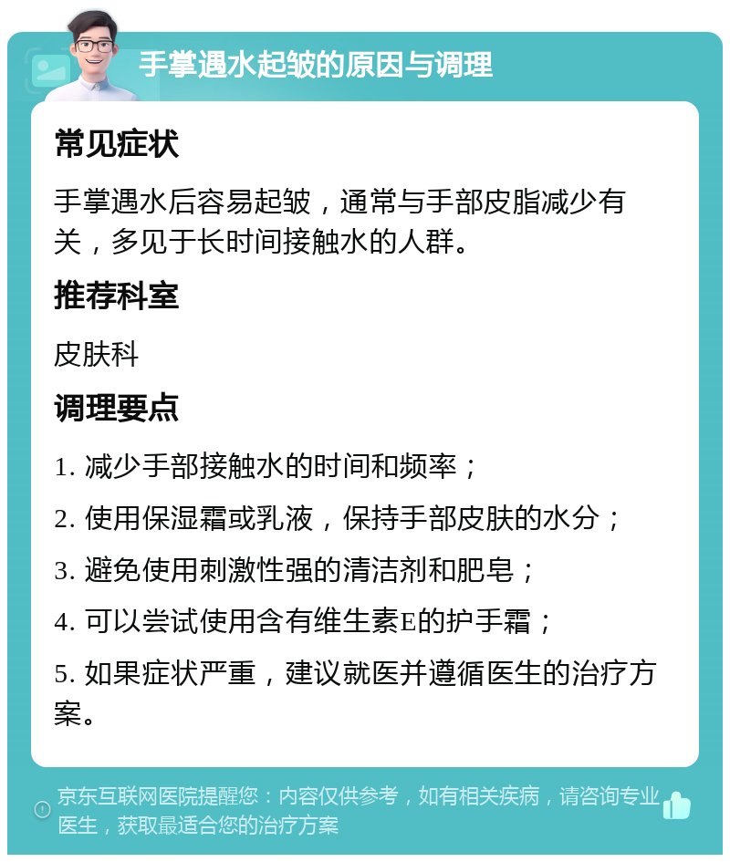 手掌遇水起皱的原因与调理 常见症状 手掌遇水后容易起皱，通常与手部皮脂减少有关，多见于长时间接触水的人群。 推荐科室 皮肤科 调理要点 1. 减少手部接触水的时间和频率； 2. 使用保湿霜或乳液，保持手部皮肤的水分； 3. 避免使用刺激性强的清洁剂和肥皂； 4. 可以尝试使用含有维生素E的护手霜； 5. 如果症状严重，建议就医并遵循医生的治疗方案。