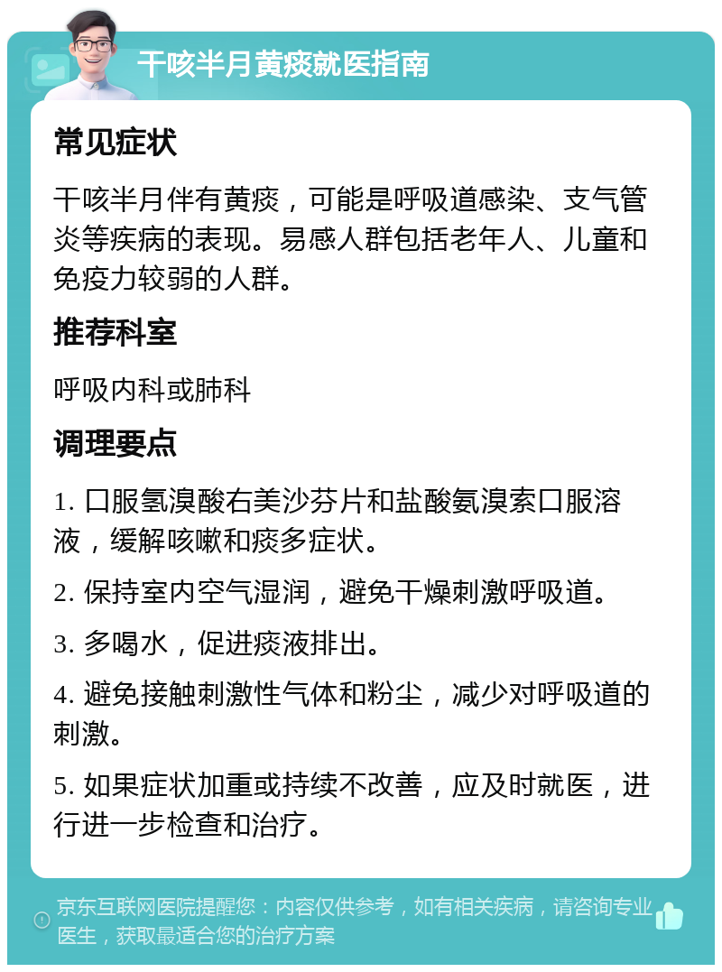 干咳半月黄痰就医指南 常见症状 干咳半月伴有黄痰，可能是呼吸道感染、支气管炎等疾病的表现。易感人群包括老年人、儿童和免疫力较弱的人群。 推荐科室 呼吸内科或肺科 调理要点 1. 口服氢溴酸右美沙芬片和盐酸氨溴索口服溶液，缓解咳嗽和痰多症状。 2. 保持室内空气湿润，避免干燥刺激呼吸道。 3. 多喝水，促进痰液排出。 4. 避免接触刺激性气体和粉尘，减少对呼吸道的刺激。 5. 如果症状加重或持续不改善，应及时就医，进行进一步检查和治疗。