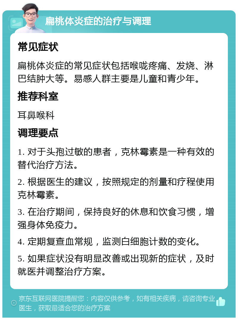 扁桃体炎症的治疗与调理 常见症状 扁桃体炎症的常见症状包括喉咙疼痛、发烧、淋巴结肿大等。易感人群主要是儿童和青少年。 推荐科室 耳鼻喉科 调理要点 1. 对于头孢过敏的患者，克林霉素是一种有效的替代治疗方法。 2. 根据医生的建议，按照规定的剂量和疗程使用克林霉素。 3. 在治疗期间，保持良好的休息和饮食习惯，增强身体免疫力。 4. 定期复查血常规，监测白细胞计数的变化。 5. 如果症状没有明显改善或出现新的症状，及时就医并调整治疗方案。