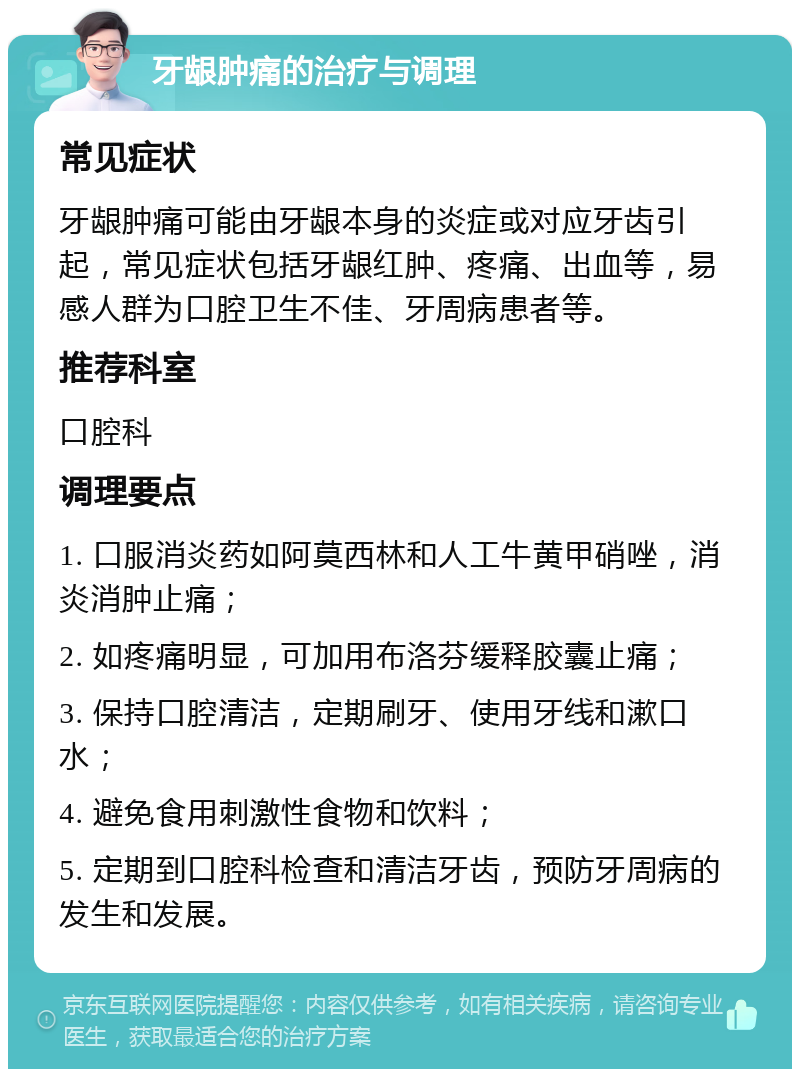 牙龈肿痛的治疗与调理 常见症状 牙龈肿痛可能由牙龈本身的炎症或对应牙齿引起，常见症状包括牙龈红肿、疼痛、出血等，易感人群为口腔卫生不佳、牙周病患者等。 推荐科室 口腔科 调理要点 1. 口服消炎药如阿莫西林和人工牛黄甲硝唑，消炎消肿止痛； 2. 如疼痛明显，可加用布洛芬缓释胶囊止痛； 3. 保持口腔清洁，定期刷牙、使用牙线和漱口水； 4. 避免食用刺激性食物和饮料； 5. 定期到口腔科检查和清洁牙齿，预防牙周病的发生和发展。