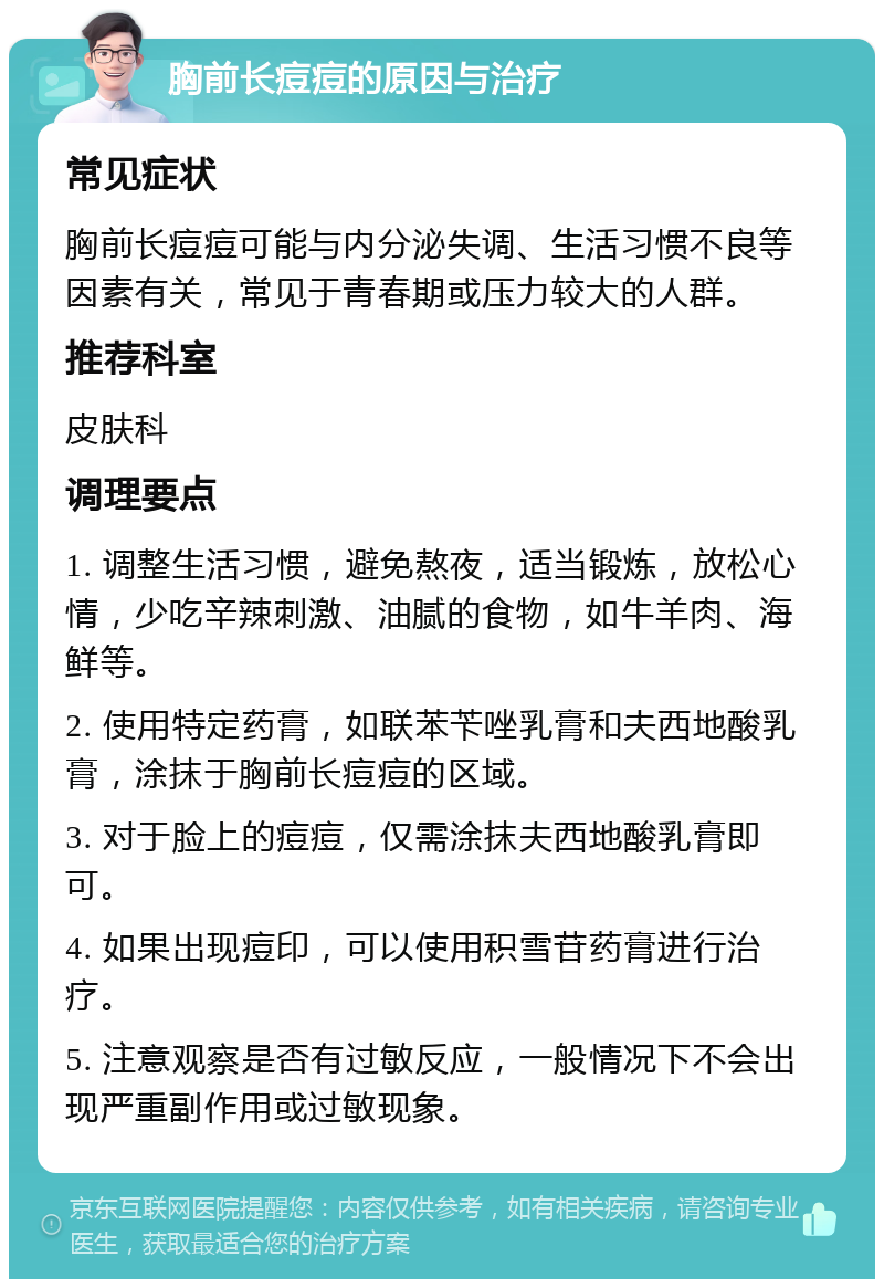 胸前长痘痘的原因与治疗 常见症状 胸前长痘痘可能与内分泌失调、生活习惯不良等因素有关，常见于青春期或压力较大的人群。 推荐科室 皮肤科 调理要点 1. 调整生活习惯，避免熬夜，适当锻炼，放松心情，少吃辛辣刺激、油腻的食物，如牛羊肉、海鲜等。 2. 使用特定药膏，如联苯苄唑乳膏和夫西地酸乳膏，涂抹于胸前长痘痘的区域。 3. 对于脸上的痘痘，仅需涂抹夫西地酸乳膏即可。 4. 如果出现痘印，可以使用积雪苷药膏进行治疗。 5. 注意观察是否有过敏反应，一般情况下不会出现严重副作用或过敏现象。