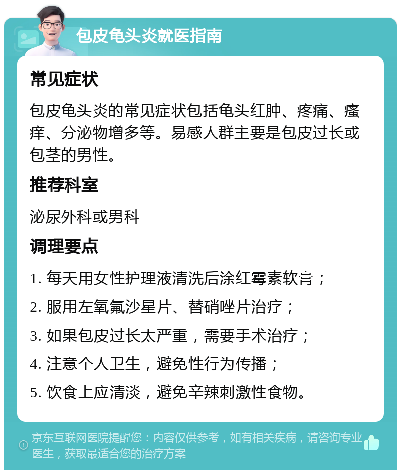 包皮龟头炎就医指南 常见症状 包皮龟头炎的常见症状包括龟头红肿、疼痛、瘙痒、分泌物增多等。易感人群主要是包皮过长或包茎的男性。 推荐科室 泌尿外科或男科 调理要点 1. 每天用女性护理液清洗后涂红霉素软膏； 2. 服用左氧氟沙星片、替硝唑片治疗； 3. 如果包皮过长太严重，需要手术治疗； 4. 注意个人卫生，避免性行为传播； 5. 饮食上应清淡，避免辛辣刺激性食物。