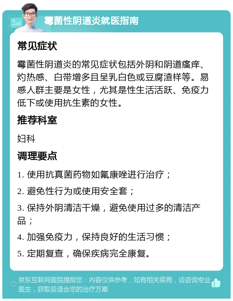 霉菌性阴道炎就医指南 常见症状 霉菌性阴道炎的常见症状包括外阴和阴道瘙痒、灼热感、白带增多且呈乳白色或豆腐渣样等。易感人群主要是女性，尤其是性生活活跃、免疫力低下或使用抗生素的女性。 推荐科室 妇科 调理要点 1. 使用抗真菌药物如氟康唑进行治疗； 2. 避免性行为或使用安全套； 3. 保持外阴清洁干燥，避免使用过多的清洁产品； 4. 加强免疫力，保持良好的生活习惯； 5. 定期复查，确保疾病完全康复。