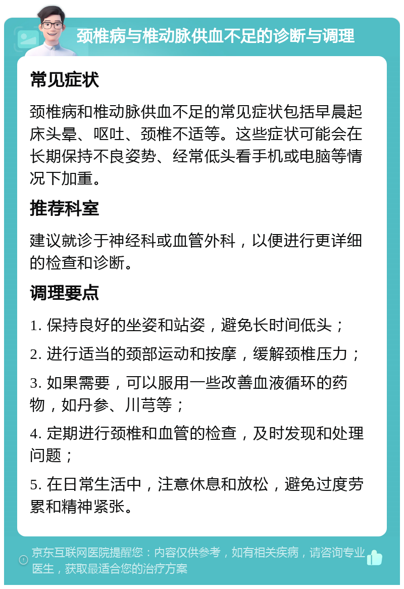 颈椎病与椎动脉供血不足的诊断与调理 常见症状 颈椎病和椎动脉供血不足的常见症状包括早晨起床头晕、呕吐、颈椎不适等。这些症状可能会在长期保持不良姿势、经常低头看手机或电脑等情况下加重。 推荐科室 建议就诊于神经科或血管外科，以便进行更详细的检查和诊断。 调理要点 1. 保持良好的坐姿和站姿，避免长时间低头； 2. 进行适当的颈部运动和按摩，缓解颈椎压力； 3. 如果需要，可以服用一些改善血液循环的药物，如丹参、川芎等； 4. 定期进行颈椎和血管的检查，及时发现和处理问题； 5. 在日常生活中，注意休息和放松，避免过度劳累和精神紧张。