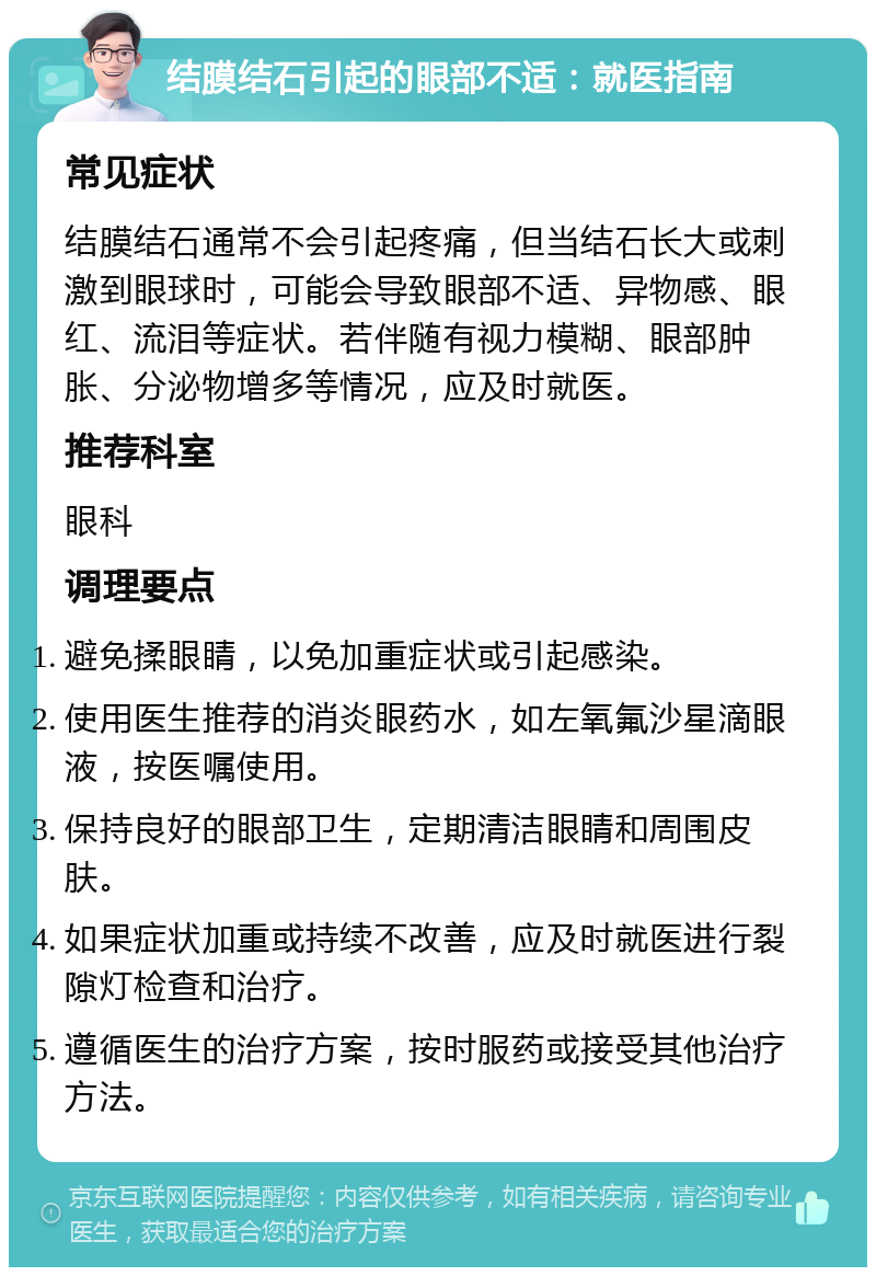 结膜结石引起的眼部不适：就医指南 常见症状 结膜结石通常不会引起疼痛，但当结石长大或刺激到眼球时，可能会导致眼部不适、异物感、眼红、流泪等症状。若伴随有视力模糊、眼部肿胀、分泌物增多等情况，应及时就医。 推荐科室 眼科 调理要点 避免揉眼睛，以免加重症状或引起感染。 使用医生推荐的消炎眼药水，如左氧氟沙星滴眼液，按医嘱使用。 保持良好的眼部卫生，定期清洁眼睛和周围皮肤。 如果症状加重或持续不改善，应及时就医进行裂隙灯检查和治疗。 遵循医生的治疗方案，按时服药或接受其他治疗方法。