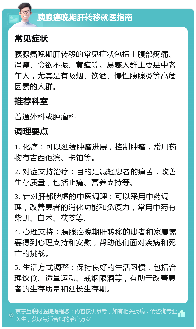 胰腺癌晚期肝转移就医指南 常见症状 胰腺癌晚期肝转移的常见症状包括上腹部疼痛、消瘦、食欲不振、黄疸等。易感人群主要是中老年人，尤其是有吸烟、饮酒、慢性胰腺炎等高危因素的人群。 推荐科室 普通外科或肿瘤科 调理要点 1. 化疗：可以延缓肿瘤进展，控制肿瘤，常用药物有吉西他滨、卡铂等。 2. 对症支持治疗：目的是减轻患者的痛苦，改善生存质量，包括止痛、营养支持等。 3. 针对肝郁脾虚的中医调理：可以采用中药调理，改善患者的消化功能和免疫力，常用中药有柴胡、白术、茯苓等。 4. 心理支持：胰腺癌晚期肝转移的患者和家属需要得到心理支持和安慰，帮助他们面对疾病和死亡的挑战。 5. 生活方式调整：保持良好的生活习惯，包括合理饮食、适量运动、戒烟限酒等，有助于改善患者的生存质量和延长生存期。