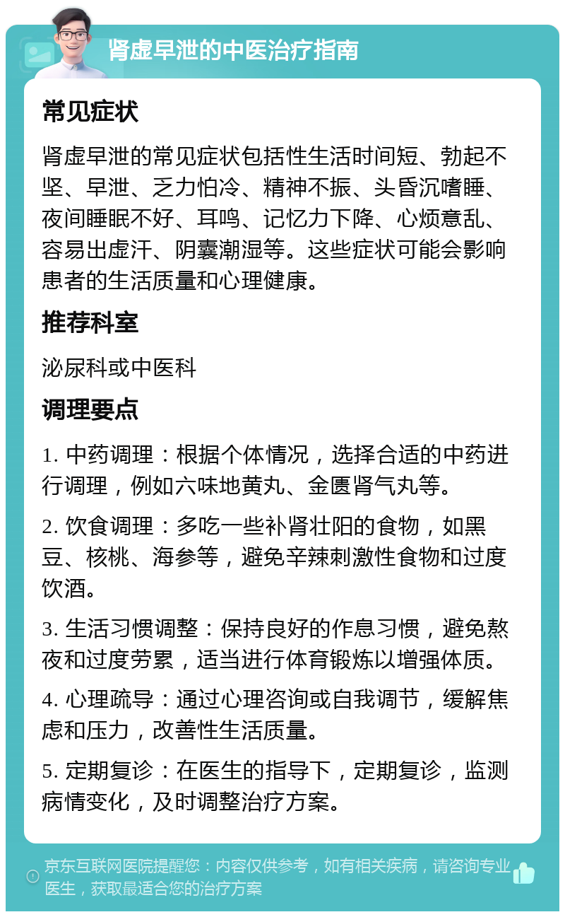 肾虚早泄的中医治疗指南 常见症状 肾虚早泄的常见症状包括性生活时间短、勃起不坚、早泄、乏力怕冷、精神不振、头昏沉嗜睡、夜间睡眠不好、耳鸣、记忆力下降、心烦意乱、容易出虚汗、阴囊潮湿等。这些症状可能会影响患者的生活质量和心理健康。 推荐科室 泌尿科或中医科 调理要点 1. 中药调理：根据个体情况，选择合适的中药进行调理，例如六味地黄丸、金匮肾气丸等。 2. 饮食调理：多吃一些补肾壮阳的食物，如黑豆、核桃、海参等，避免辛辣刺激性食物和过度饮酒。 3. 生活习惯调整：保持良好的作息习惯，避免熬夜和过度劳累，适当进行体育锻炼以增强体质。 4. 心理疏导：通过心理咨询或自我调节，缓解焦虑和压力，改善性生活质量。 5. 定期复诊：在医生的指导下，定期复诊，监测病情变化，及时调整治疗方案。