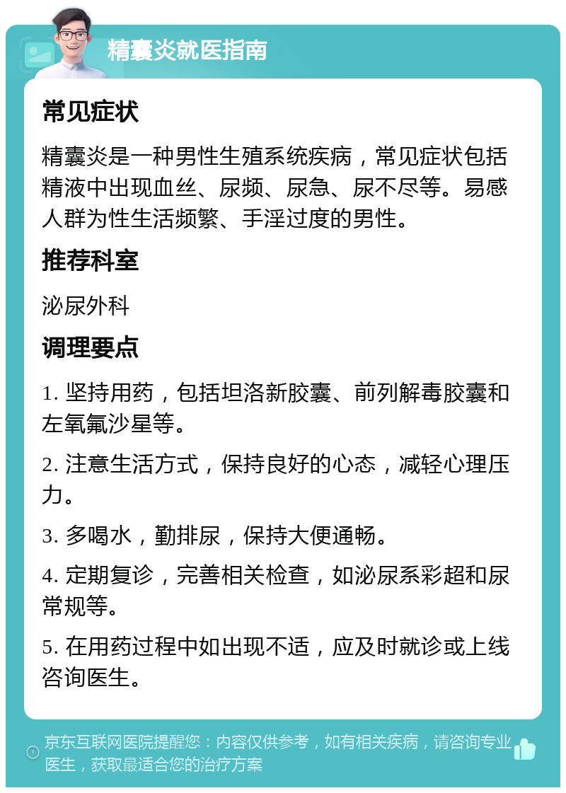 精囊炎就医指南 常见症状 精囊炎是一种男性生殖系统疾病，常见症状包括精液中出现血丝、尿频、尿急、尿不尽等。易感人群为性生活频繁、手淫过度的男性。 推荐科室 泌尿外科 调理要点 1. 坚持用药，包括坦洛新胶囊、前列解毒胶囊和左氧氟沙星等。 2. 注意生活方式，保持良好的心态，减轻心理压力。 3. 多喝水，勤排尿，保持大便通畅。 4. 定期复诊，完善相关检查，如泌尿系彩超和尿常规等。 5. 在用药过程中如出现不适，应及时就诊或上线咨询医生。